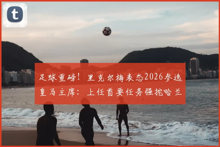 足球重磅！里克尔梅表态2026参选皇马主席：上任首要任务强挖哈兰德，直言未与克洛普有过接触