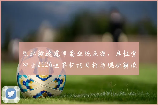 陈达毅透露华裔血统来源，库拉索冲击2026世界杯的目标与现状解读