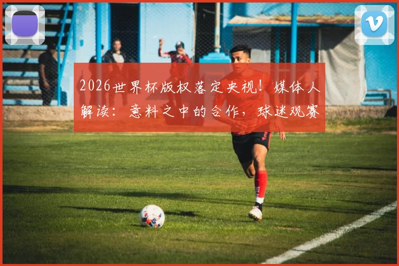 2026世界杯版权落定央视！媒体人解读：意料之中的合作，球迷观赛体验将迎三大升级