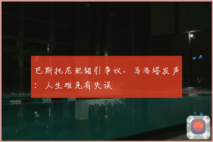巴斯托尼犯错引争议,马洛塔发声:人生难免有失误