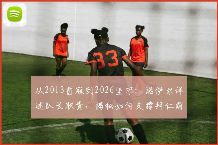 从2013首冠到2026坚守：诺伊尔详述队长职责，揭秘如何支撑拜仁前行