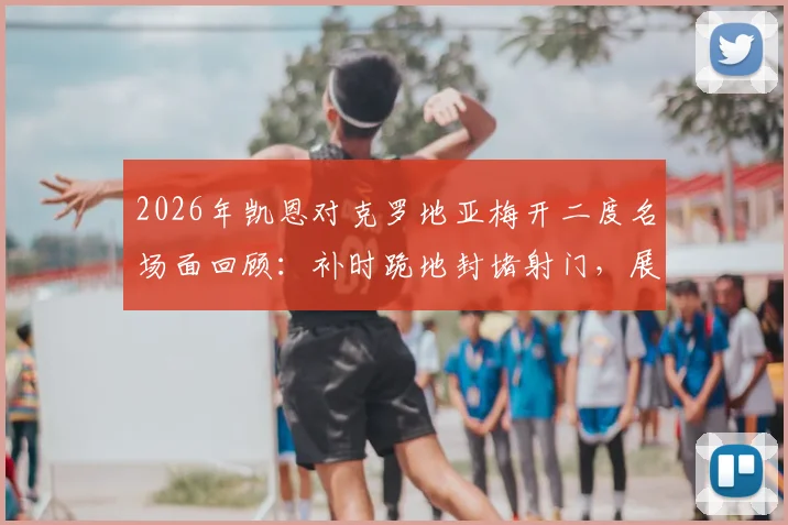 2026年凯恩对克罗地亚梅开二度名场面回顾:补时跪地封堵射门,展现攻防全能领袖价值