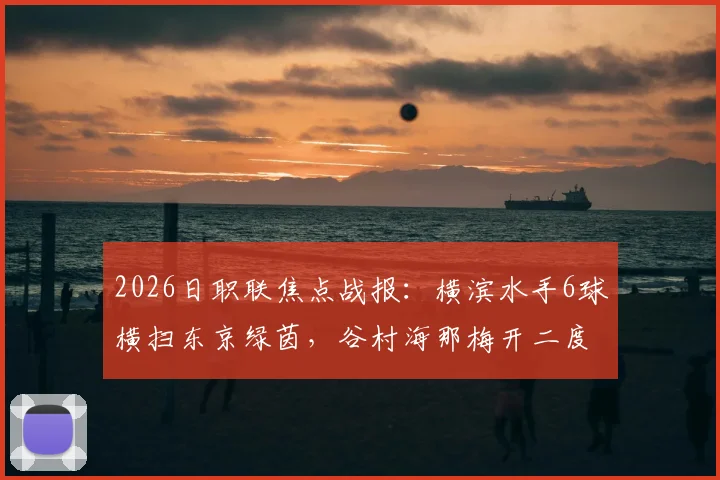 2026日职联焦点战报:横滨水手6球横扫东京绿茵,谷村海那梅开二度领衔大胜,两队近期状态与数据深度解读
