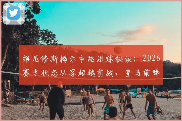 维尼修斯揭示中路进球秘诀：2026赛季状态从容超越首战，皇马前锋实战进球方式解析