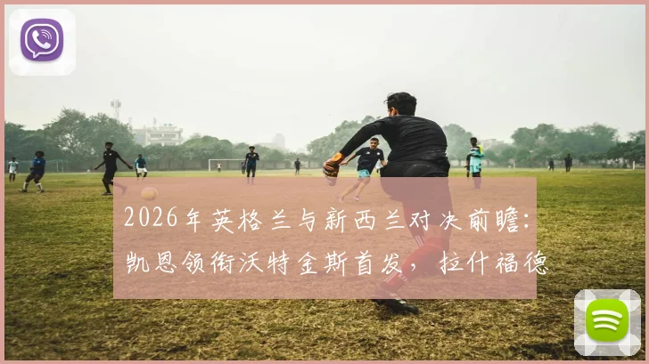2026年英格兰与新西兰对决前瞻:凯恩领衔沃特金斯首发,拉什福德梅努登场看点解析
