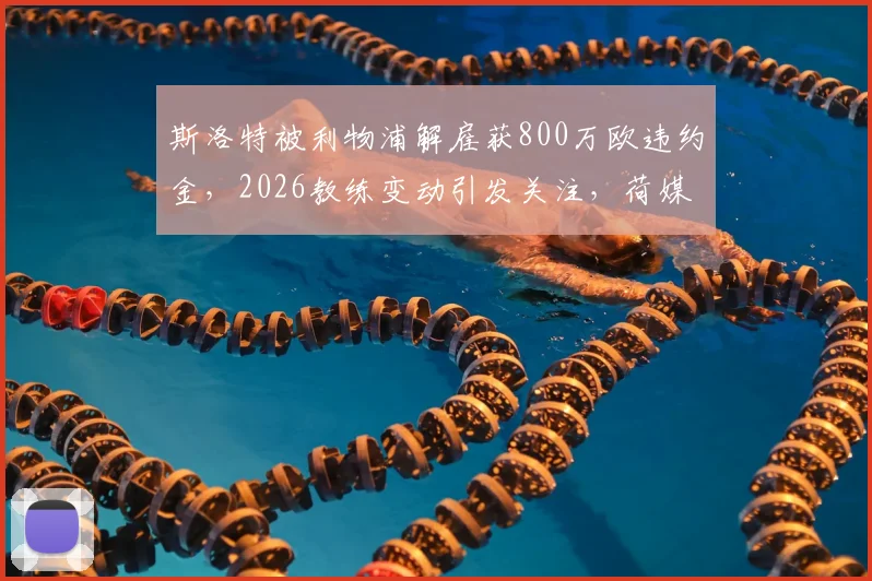 斯洛特被利物浦解雇获800万欧违约金，2026教练变动引发关注，荷媒披露赔偿内幕