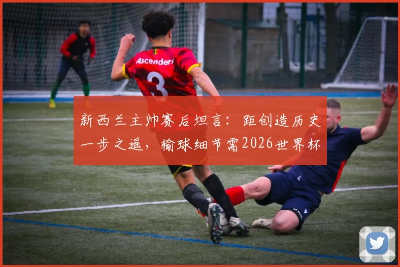 新西兰主帅赛后坦言:距创造历史一步之遥,输球细节需2026世界杯前重点攻克