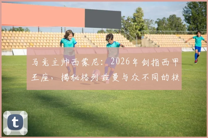 马竞主帅西蒙尼：2026年剑指西甲王座，揭秘格列兹曼与众不同的核心价值