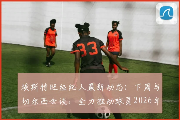 埃斯特旺经纪人最新动态:下周与切尔西会谈,全力推动球员2026年前返回巴西治疗