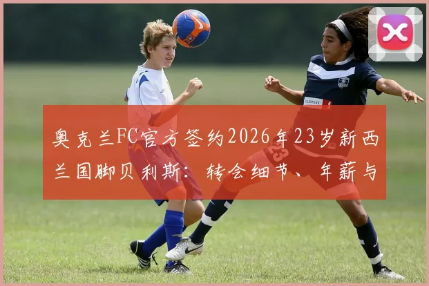 奥克兰FC官方签约2026年23岁新西兰国脚贝利斯:转会细节、年薪与技术特点全解析,解析其对新球队的价值