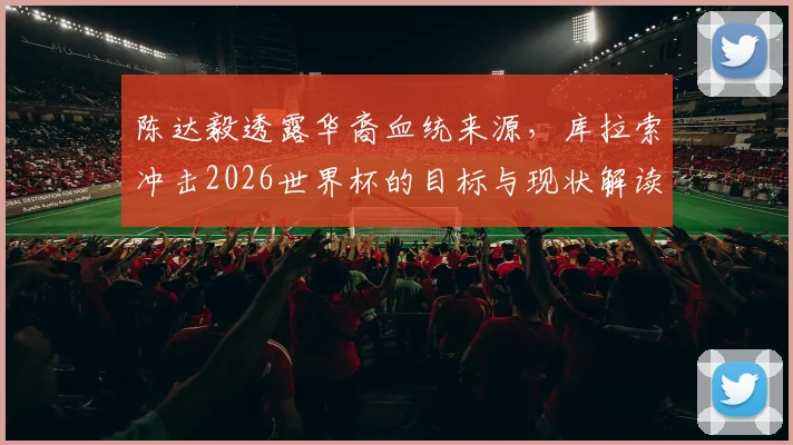 陈达毅透露华裔血统来源，库拉索冲击2026世界杯的目标与现状解读
