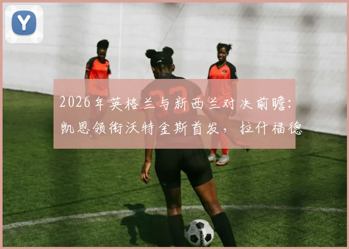 2026年英格兰与新西兰对决前瞻：凯恩领衔沃特金斯首发，拉什福德梅努登场看点解析