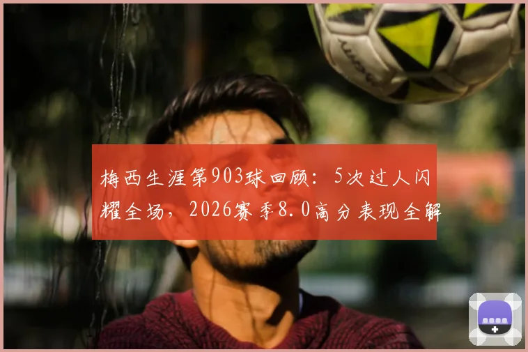 梅西生涯第903球回顾：5次过人闪耀全场，2026赛季8.0高分表现全解析
