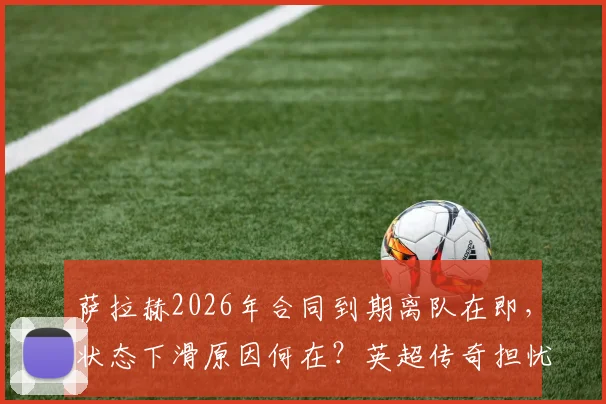 萨拉赫2026年合同到期离队在即，状态下滑原因何在？英超传奇担忧其未来，利物浦替代者计划引发关注