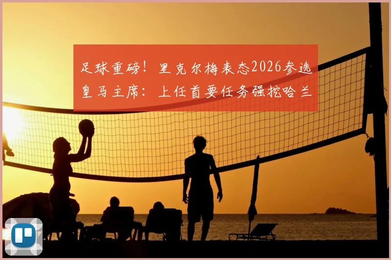 足球重磅！里克尔梅表态2026参选皇马主席：上任首要任务强挖哈兰德，直言未与克洛普有过接触