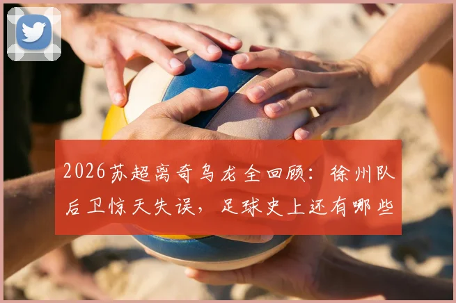 2026苏超离奇乌龙全回顾：徐州队后卫惊天失误，足球史上还有哪些类似瞬间？