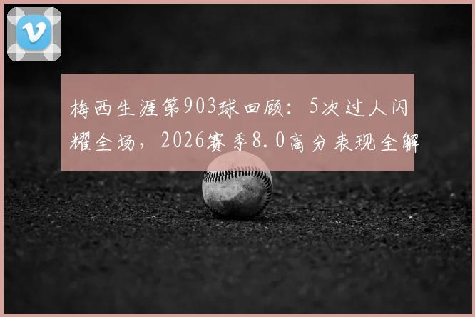 梅西生涯第903球回顾：5次过人闪耀全场，2026赛季8.0高分表现全解析