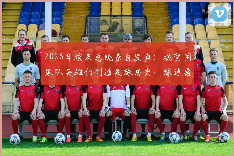 2026年埃及总统亲自发声：祝贺国家队英雄们创造足球历史，球迷盛赞背后有何故事？