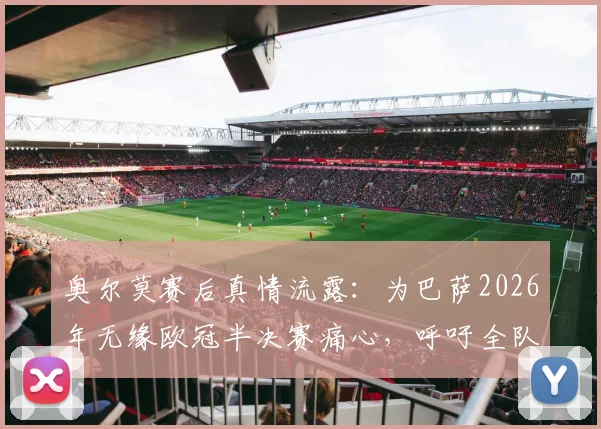 奥尔莫赛后真情流露:为巴萨2026年无缘欧冠半决赛痛心,呼吁全队铭记此刻之憾