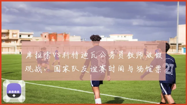 库拉索vs科特迪瓦公务员教师放假观战，国家队友谊赛时间与场馆票务信息一览
