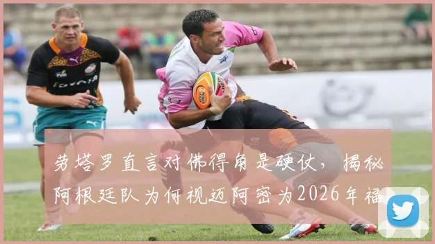 劳塔罗直言对佛得角是硬仗，揭秘阿根廷队为何视迈阿密为2026年福地