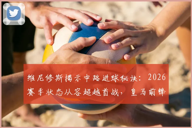 维尼修斯揭示中路进球秘诀:2026赛季状态从容超越首战,皇马前锋实战进球方式解析